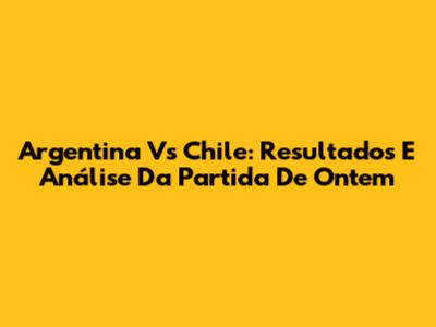 Argentina Vs Chile: Resultados E Análise Da Partida De Ontem