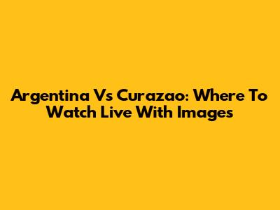 Argentina Vs Curazao: Where To Watch Live With Images