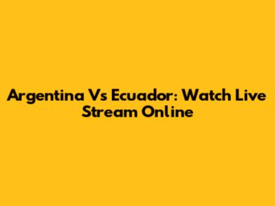 Argentina Vs Ecuador: Watch Live Stream Online