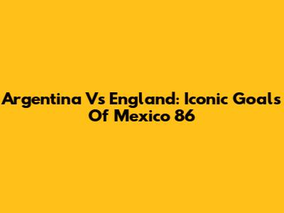 Argentina Vs England: Iconic Goals Of Mexico '86