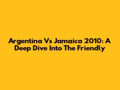 Argentina Vs Jamaica 2010: A Deep Dive Into The Friendly
