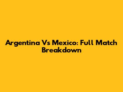 Argentina Vs Mexico: Full Match Breakdown
