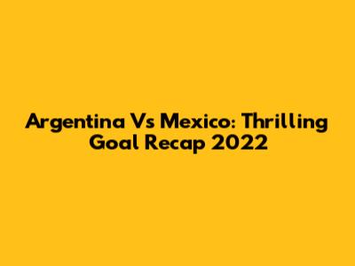 Argentina Vs Mexico: Thrilling Goal Recap 2022