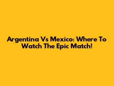 Argentina Vs Mexico: Where To Watch The Epic Match!