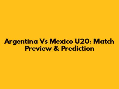 Argentina Vs Mexico U20: Match Preview & Prediction