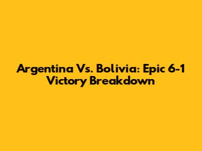 Argentina Vs. Bolivia: Epic 6-1 Victory Breakdown