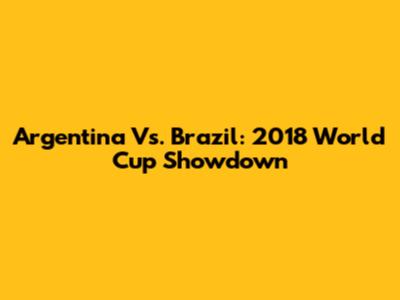 Argentina Vs. Brazil: 2018 World Cup Showdown