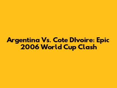 Argentina Vs. Cote D'Ivoire: Epic 2006 World Cup Clash