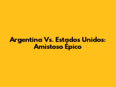 Argentina Vs. Estados Unidos: Amistoso Épico