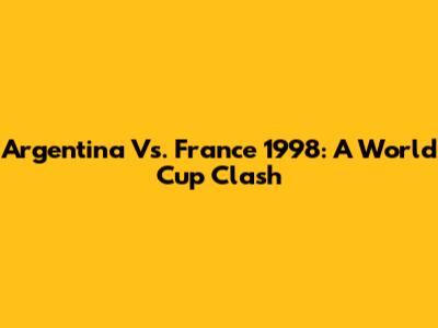 Argentina Vs. France 1998: A World Cup Clash