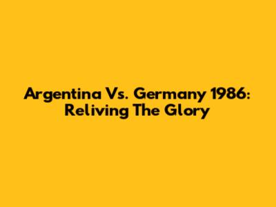 Argentina Vs. Germany 1986: Reliving The Glory