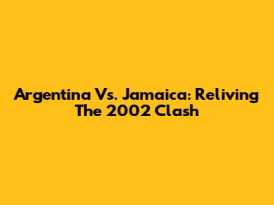 Argentina Vs. Jamaica: Reliving The 2002 Clash