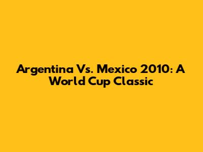 Argentina Vs. Mexico 2010: A World Cup Classic