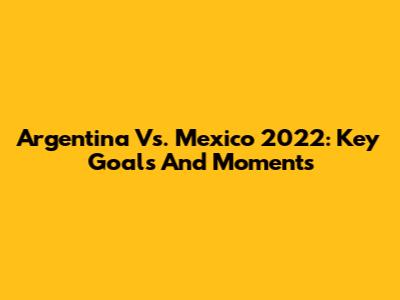 Argentina Vs. Mexico 2022: Key Goals And Moments