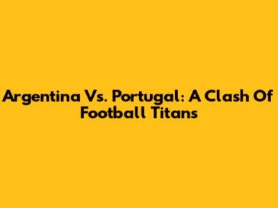Argentina Vs. Portugal: A Clash Of Football Titans