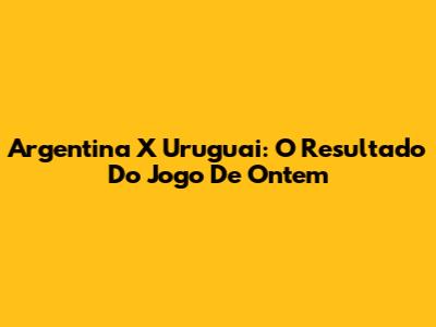 Argentina X Uruguai: O Resultado Do Jogo De Ontem