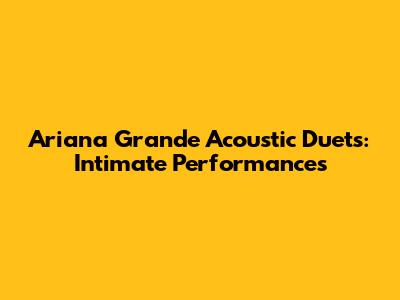 Ariana Grande Acoustic Duets: Intimate Performances