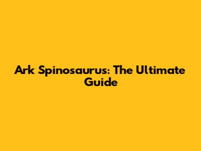 Ark Spinosaurus: The Ultimate Guide