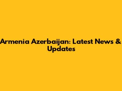 Armenia Azerbaijan: Latest News & Updates
