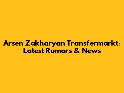 Arsen Zakharyan Transfermarkt: Latest Rumors & News