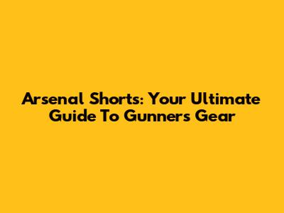 Arsenal Shorts: Your Ultimate Guide To Gunners Gear