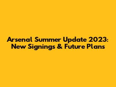 Arsenal Summer Update 2023: New Signings & Future Plans