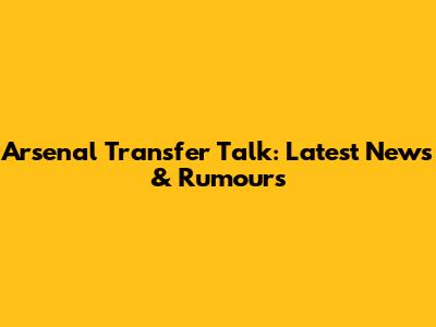 Arsenal Transfer Talk: Latest News & Rumours
