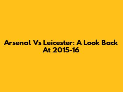 Arsenal Vs Leicester: A Look Back At 2015-16