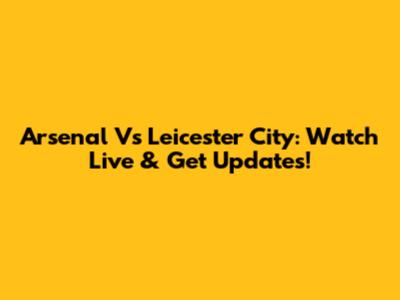 Arsenal Vs Leicester City: Watch Live & Get Updates!