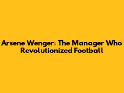 Arsene Wenger: The Manager Who Revolutionized Football