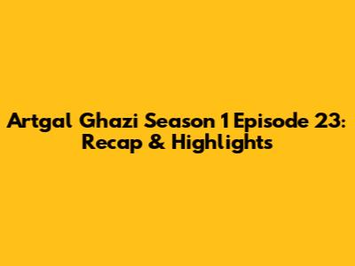 Artgal Ghazi Season 1 Episode 23: Recap & Highlights