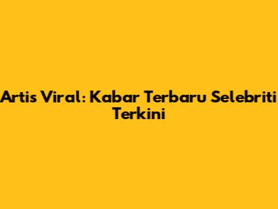 Artis Viral: Kabar Terbaru Selebriti Terkini