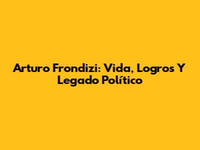 Arturo Frondizi: Vida, Logros Y Legado Político