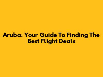 Aruba: Your Guide To Finding The Best Flight Deals