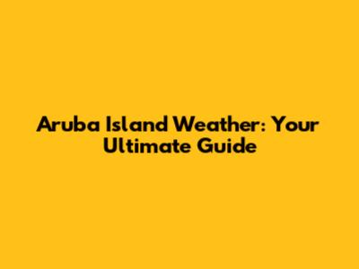 Aruba Island Weather: Your Ultimate Guide