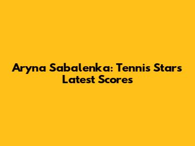 Aryna Sabalenka: Tennis Star's Latest Scores