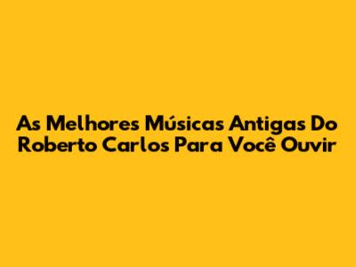 As Melhores Músicas Antigas Do Roberto Carlos Para Você Ouvir