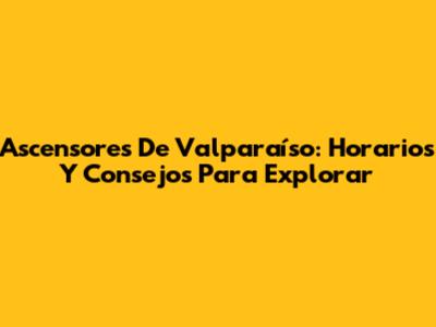 Ascensores De Valparaíso: Horarios Y Consejos Para Explorar