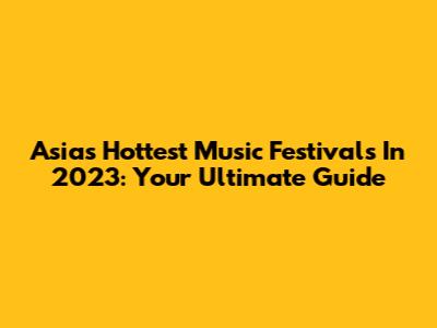 Asia's Hottest Music Festivals In 2023: Your Ultimate Guide