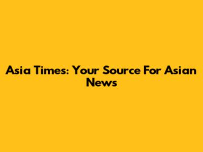 Asia Times: Your Source For Asian News