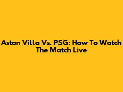 Aston Villa Vs. PSG: How To Watch The Match Live