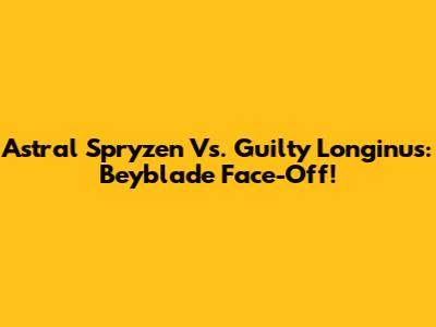 Astral Spryzen Vs. Guilty Longinus: Beyblade Face-Off!