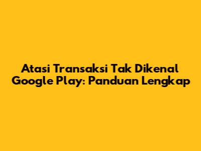 Atasi Transaksi Tak Dikenal Google Play: Panduan Lengkap