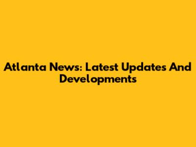 Atlanta News: Latest Updates And Developments