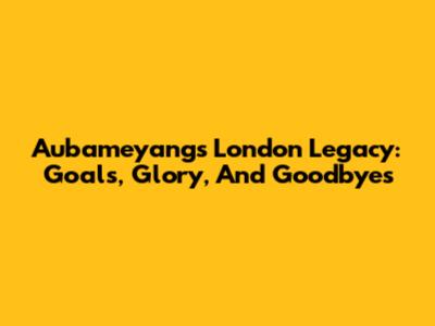 Aubameyang's London Legacy: Goals, Glory, And Goodbyes