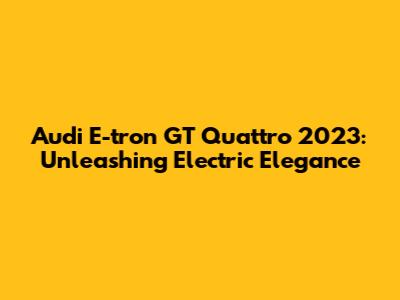 Audi E-tron GT Quattro 2023: Unleashing Electric Elegance