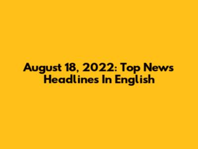 August 18, 2022: Top News Headlines In English