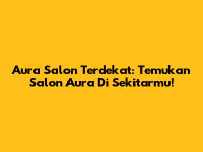 Aura Salon Terdekat: Temukan Salon Aura Di Sekitarmu!