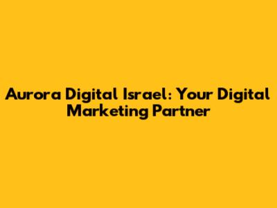 Aurora Digital Israel: Your Digital Marketing Partner