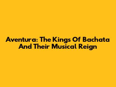 Aventura: The Kings Of Bachata And Their Musical Reign